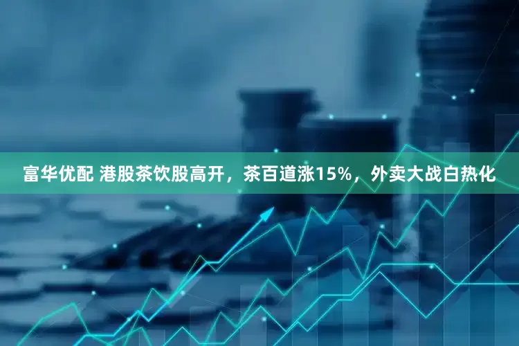 富华优配 港股茶饮股高开，茶百道涨15%，外卖大战白热化