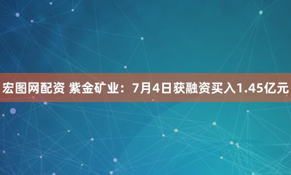 宏图网配资 紫金矿业：7月4日获融资买入1.45亿元
