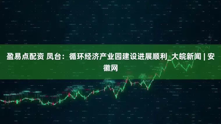 盈易点配资 凤台：循环经济产业园建设进展顺利_大皖新闻 | 安徽网