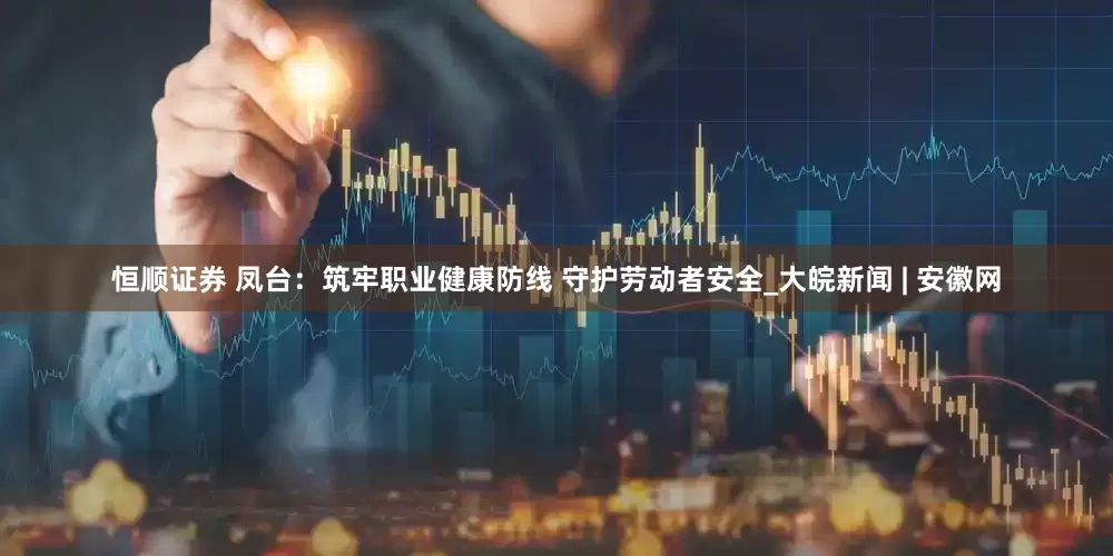 恒顺证券 凤台：筑牢职业健康防线 守护劳动者安全_大皖新闻 | 安徽网