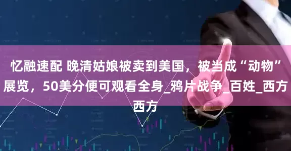 忆融速配 晚清姑娘被卖到美国，被当成“动物”展览，50美分便可观看全身_鸦片战争_百姓_西方