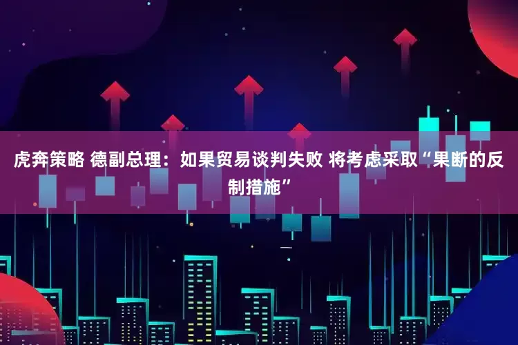 虎奔策略 德副总理：如果贸易谈判失败 将考虑采取“果断的反制措施”