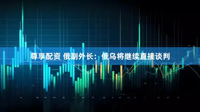 尊享配资 俄副外长：俄乌将继续直接谈判