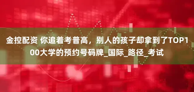 金控配资 你追着考普高，别人的孩子却拿到了TOP100大学的预约号码牌_国际_路径_考试