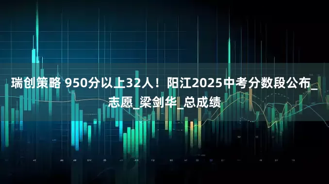 瑞创策略 950分以上32人！阳江2025中考分数段公布_志愿_梁剑华_总成绩