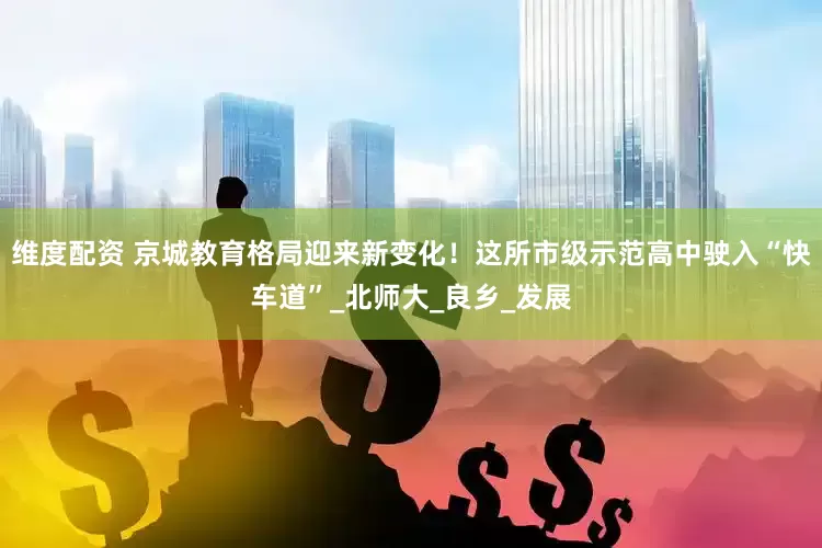 维度配资 京城教育格局迎来新变化！这所市级示范高中驶入“快车道”_北师大_良乡_发展