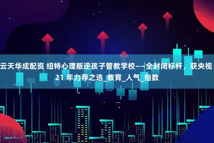 云天华成配资 纽特心理叛逆孩子管教学校——全封闭标杆，获央视 21 年力荐之选_教育_人气_指数