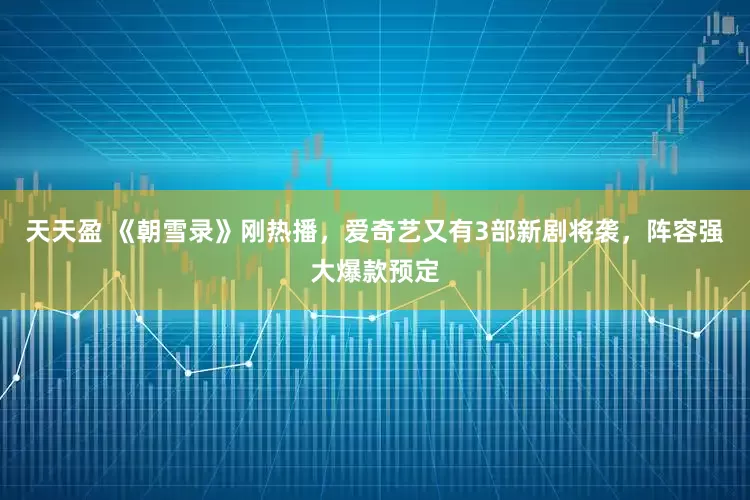 天天盈 《朝雪录》刚热播，爱奇艺又有3部新剧将袭，阵容强大爆款预定