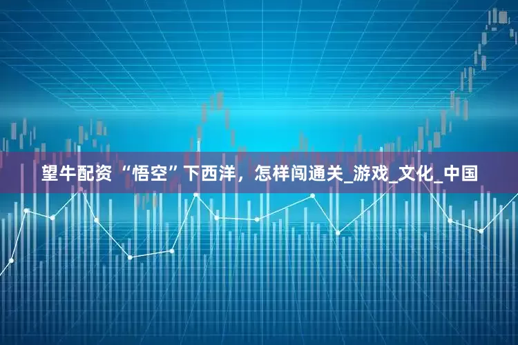 望牛配资 “悟空”下西洋，怎样闯通关_游戏_文化_中国