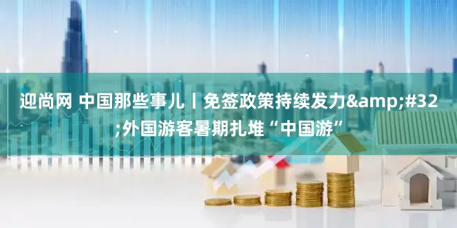 迎尚网 中国那些事儿丨免签政策持续发力&#32;外国游客暑期扎堆“中国游”