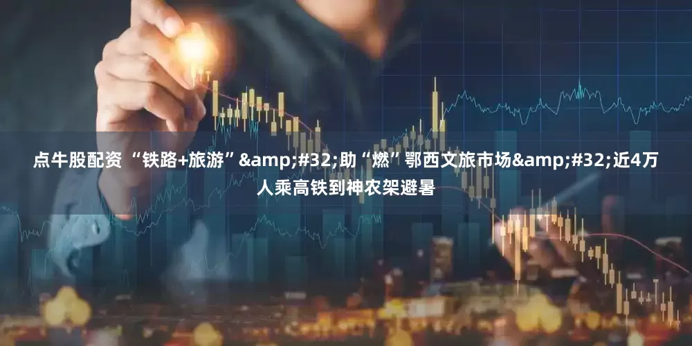 点牛股配资 “铁路+旅游”&#32;助“燃”鄂西文旅市场&#32;近4万人乘高铁到神农架避暑