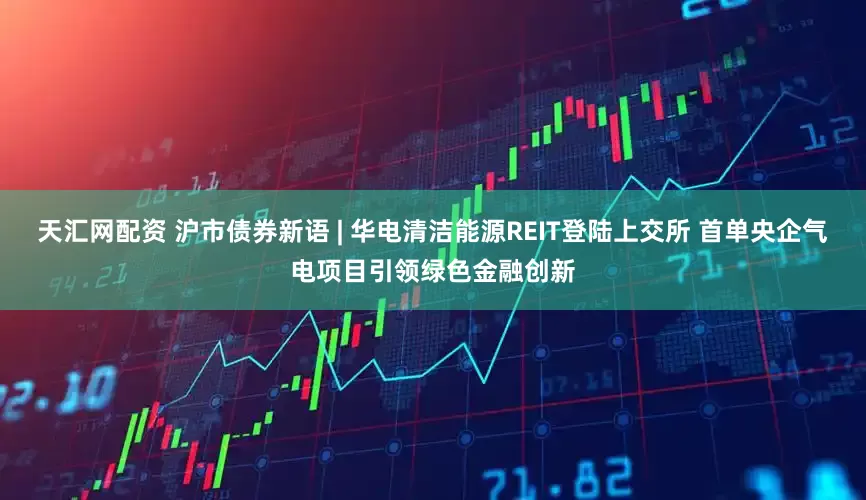 天汇网配资 沪市债券新语 | 华电清洁能源REIT登陆上交所 首单央企气电项目引领绿色金融创新