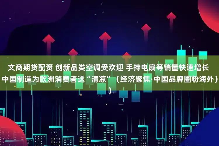文商期货配资 创新品类空调受欢迎 手持电扇等销量快速增长 中国制造为欧洲消费者送“清凉”（经济聚焦·中国品牌圈粉海外）
