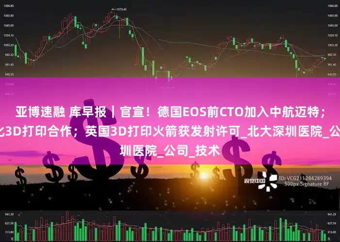亚博速融 库早报｜官宣！德国EOS前CTO加入中航迈特；印俄深化3D打印合作；英国3D打印火箭获发射许可_北大深圳医院_公司_技术