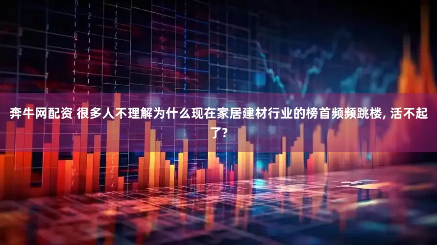 奔牛网配资 很多人不理解为什么现在家居建材行业的榜首频频跳楼, 活不起了?