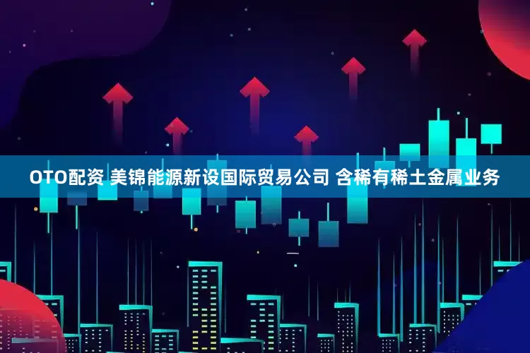 OTO配资 美锦能源新设国际贸易公司 含稀有稀土金属业务