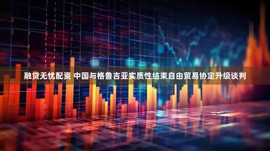 融贷无忧配资 中国与格鲁吉亚实质性结束自由贸易协定升级谈判