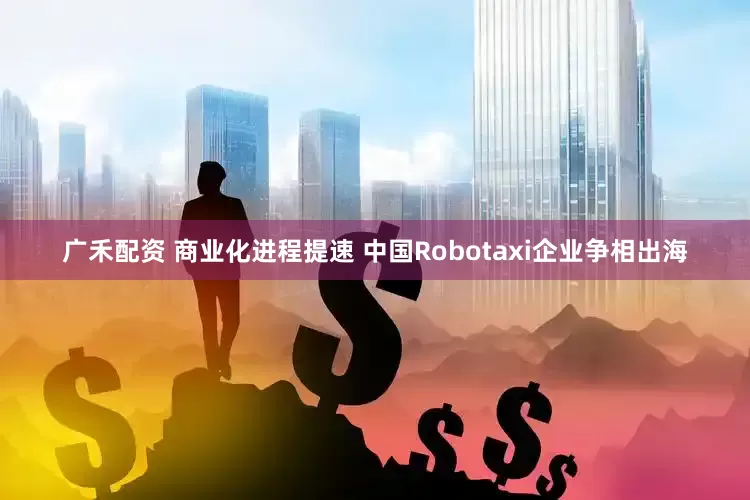 广禾配资 商业化进程提速 中国Robotaxi企业争相出海