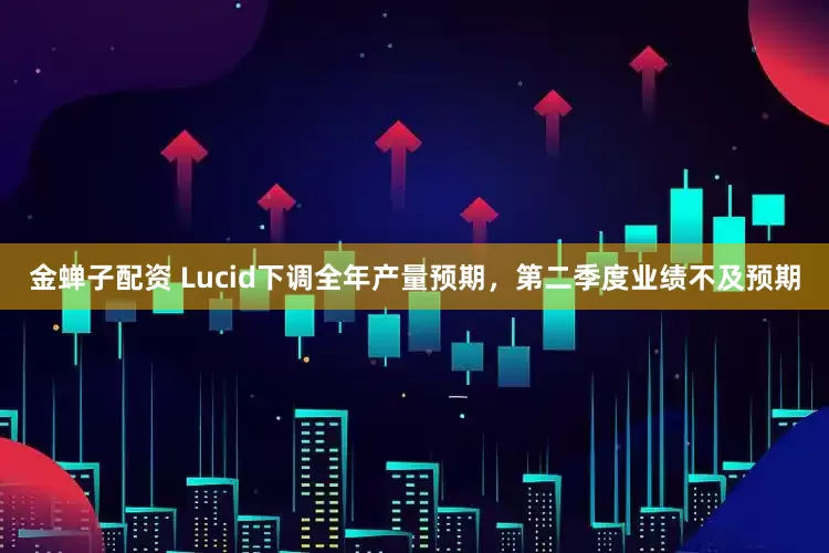 金蝉子配资 Lucid下调全年产量预期,第二季度业绩不及预期