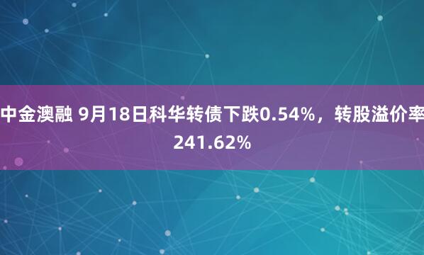 中金澳融 9月18日科华转债下跌0.54%，转股溢价率241.62%