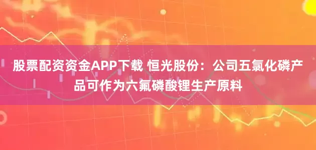 股票配资资金APP下载 恒光股份：公司五氯化磷产品可作为六氟磷酸锂生产原料