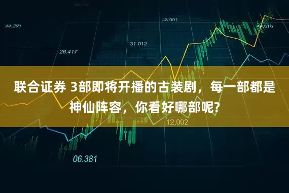 联合证券 3部即将开播的古装剧，每一部都是神仙阵容，你看好哪部呢?