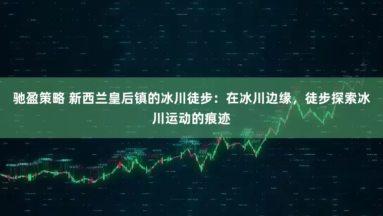 驰盈策略 新西兰皇后镇的冰川徒步：在冰川边缘，徒步探索冰川运动的痕迹