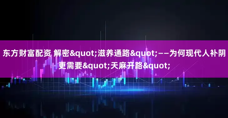 东方财富配资 解密"滋养通路"——为何现代人补阴更需要"天麻开路"