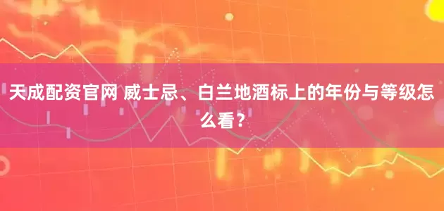 天成配资官网 威士忌、白兰地酒标上的年份与等级怎么看？