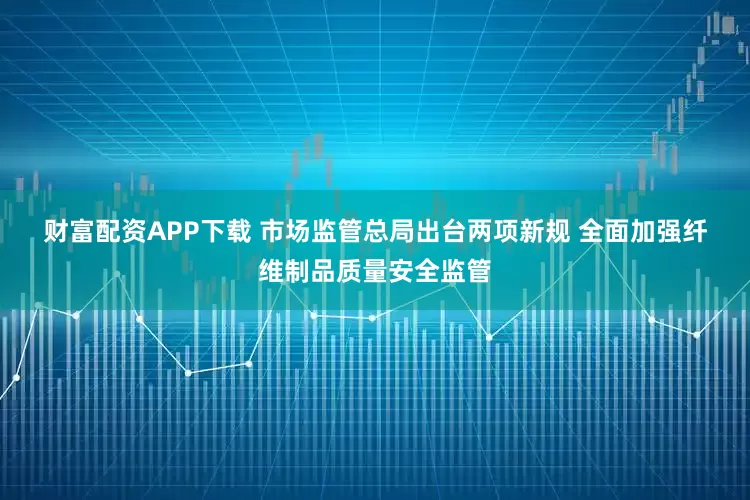 财富配资APP下载 市场监管总局出台两项新规 全面加强纤维制品质量安全监管