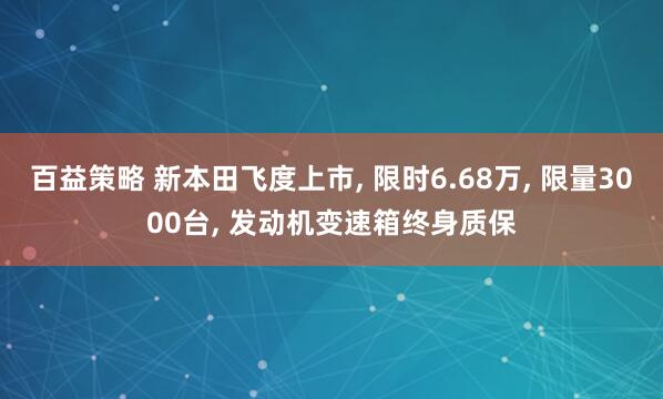百益策略 新本田飞度上市, 限时6.68万, 限量3000台, 发动机变速箱终身质保