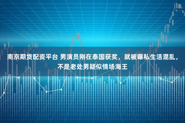 南京期货配资平台 男演员刚在泰国获奖，就被曝私生活混乱，不是老处男疑似情场海王