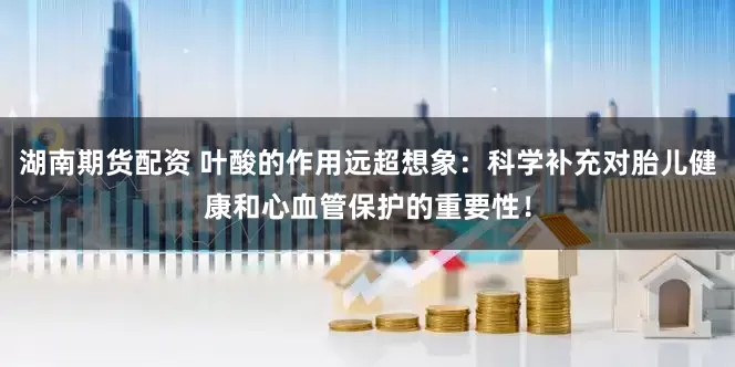 湖南期货配资 叶酸的作用远超想象：科学补充对胎儿健康和心血管保护的重要性！