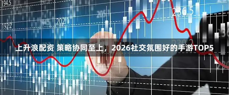 上升浪配资 策略协同至上，2026社交氛围好的手游TOP5