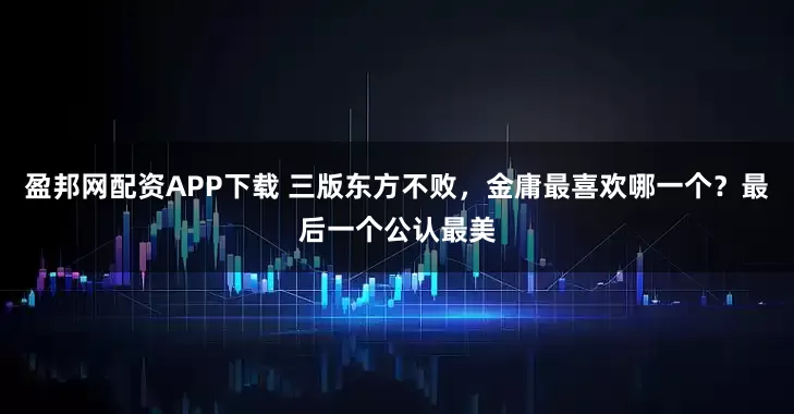 盈邦网配资APP下载 三版东方不败,金庸最喜欢哪一个?最后一个公认最美