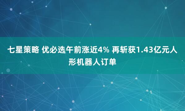 七星策略 优必选午前涨近4% 再斩获1.43亿元人形机器人订单