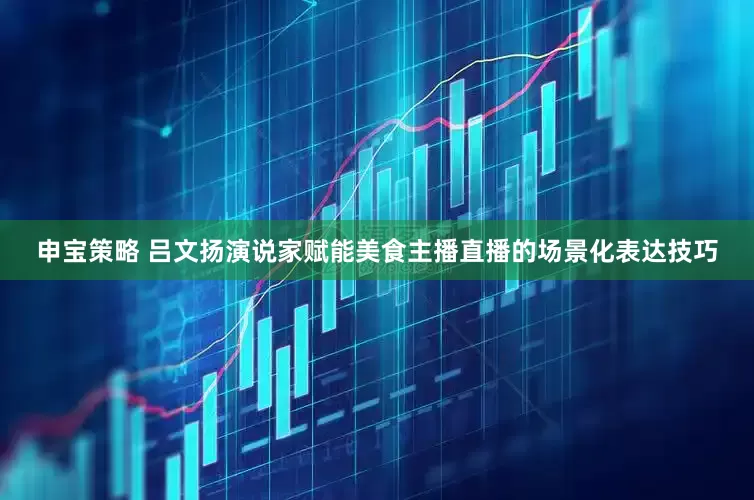 申宝策略 吕文扬演说家赋能美食主播直播的场景化表达技巧